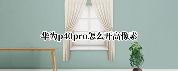 华为p40pro相机怎么开启高像素 相机开启高像素方法介绍