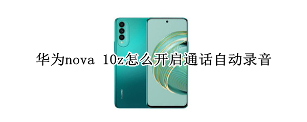 华为nova10z通话自动录音在哪设置 通话自动录音设置方法
